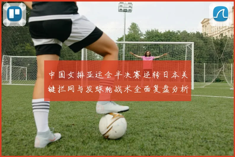 中国女排亚运会半决赛逆转日本关键拦网与发球轮战术全面复盘分析
