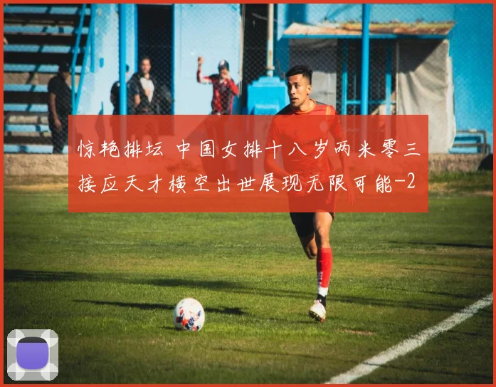 惊艳排坛 中国女排十八岁两米零三接应天才横空出世展现无限可能