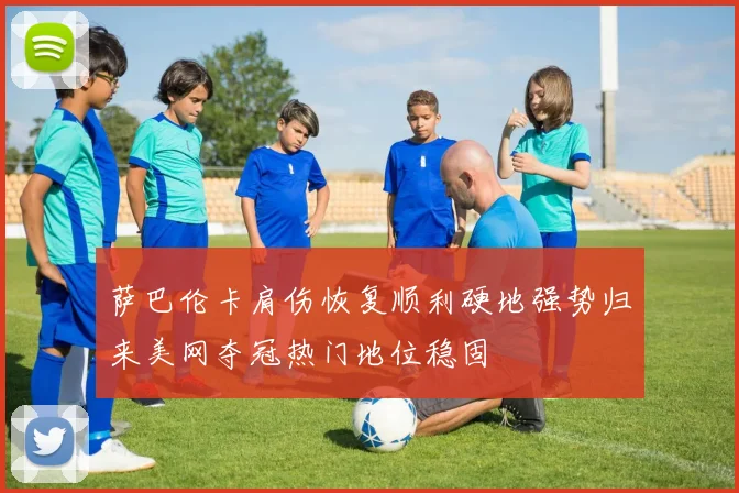 萨巴伦卡肩伤恢复顺利硬地强势归来美网夺冠热门地位稳固