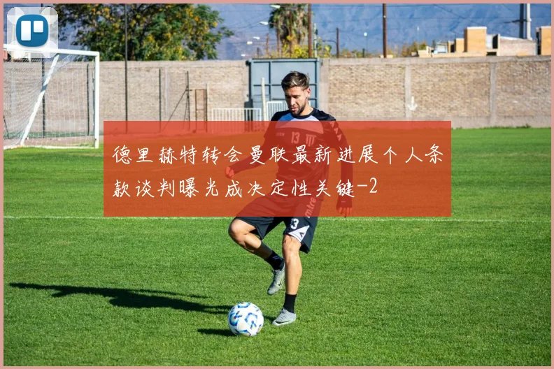 德里赫特转会曼联最新进展个人条款谈判曝光成决定性关键