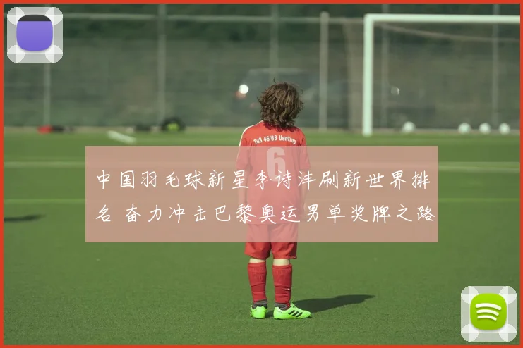 中国羽毛球新星李诗沣刷新世界排名 奋力冲击巴黎奥运男单奖牌之路