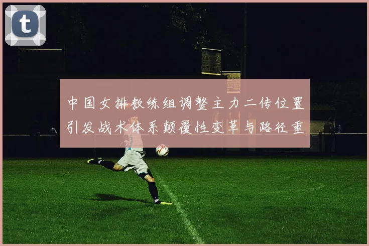 中国女排教练组调整主力二传位置引发战术体系颠覆性变革与路径重构