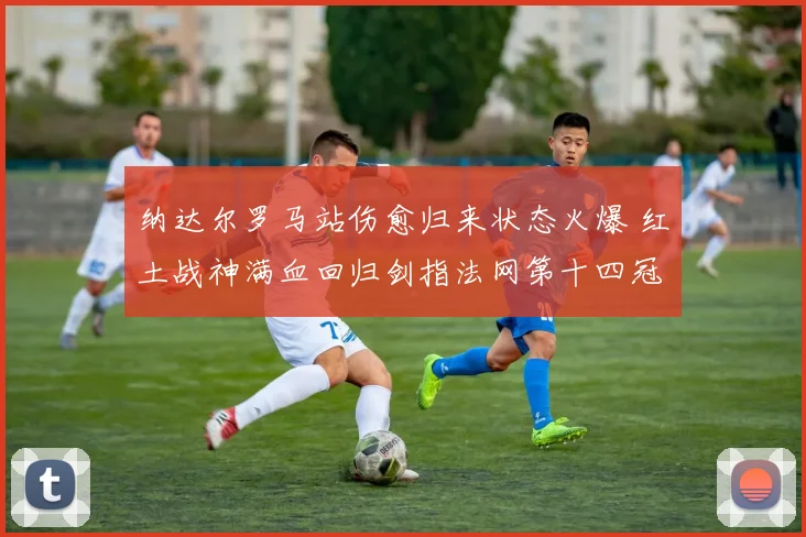 纳达尔罗马站伤愈归来状态火爆 红土战神满血回归剑指法网第十四冠