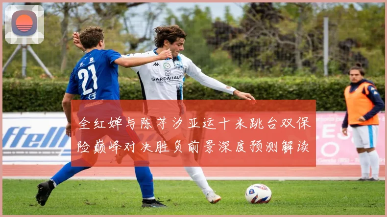 全红婵与陈芋汐亚运十米跳台双保险巅峰对决胜负前景深度预测解读