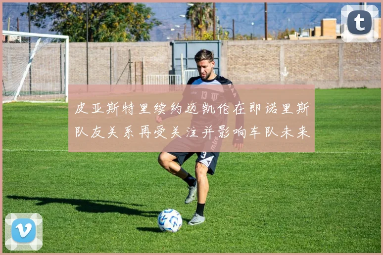 皮亚斯特里续约迈凯伦在即诺里斯队友关系再受关注并影响车队未来格局