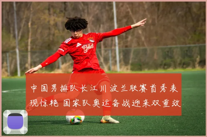 中国男排队长江川波兰联赛首秀表现惊艳 国家队奥运备战迎来双重效应解析