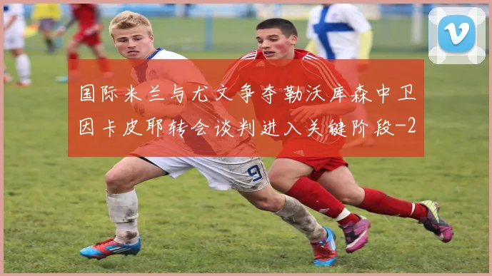 国际米兰与尤文争夺勒沃库森中卫因卡皮耶转会谈判进入关键阶段