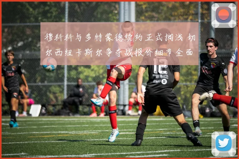 穆科科与多特蒙德续约正式搁浅 切尔西纽卡斯尔争夺战报价细节全面曝光