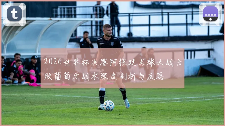 2026世界杯决赛阿根廷点球大战击败葡萄牙战术深度剖析与反思