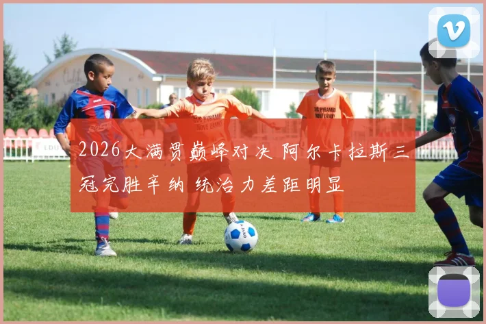 2026大满贯巅峰对决 阿尔卡拉斯三冠完胜辛纳 统治力差距明显