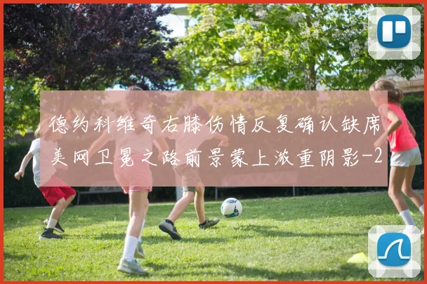 德约科维奇右膝伤情反复确认缺席美网卫冕之路前景蒙上浓重阴影