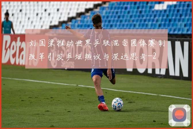刘国梁推动世界乒联混合团体赛制改革引发乒坛热议与深远思考