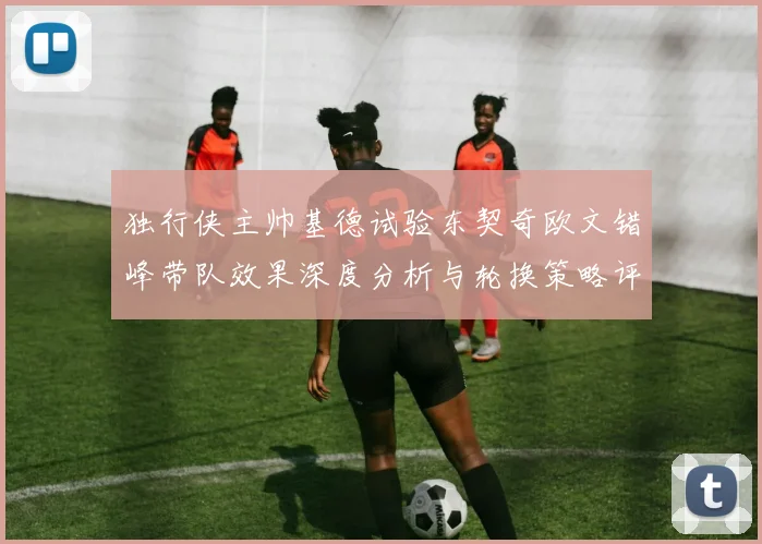 独行侠主帅基德试验东契奇欧文错峰带队效果深度分析与轮换策略评估