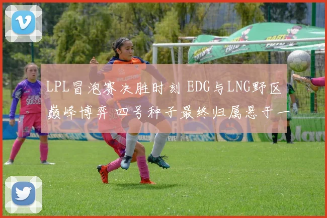 LPL冒泡赛决胜时刻 EDG与LNG野区巅峰博弈 四号种子最终归属悬于一线