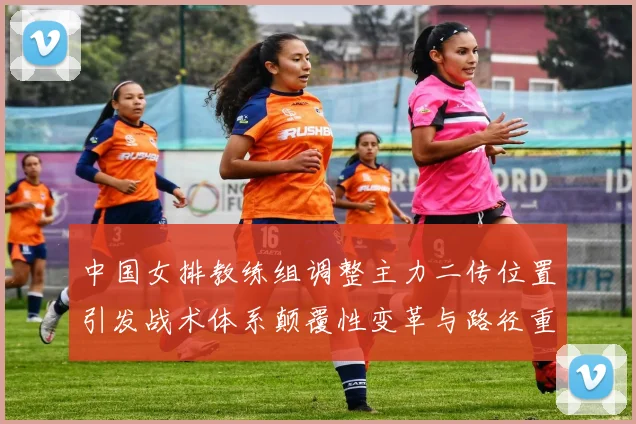 中国女排教练组调整主力二传位置引发战术体系颠覆性变革与路径重构