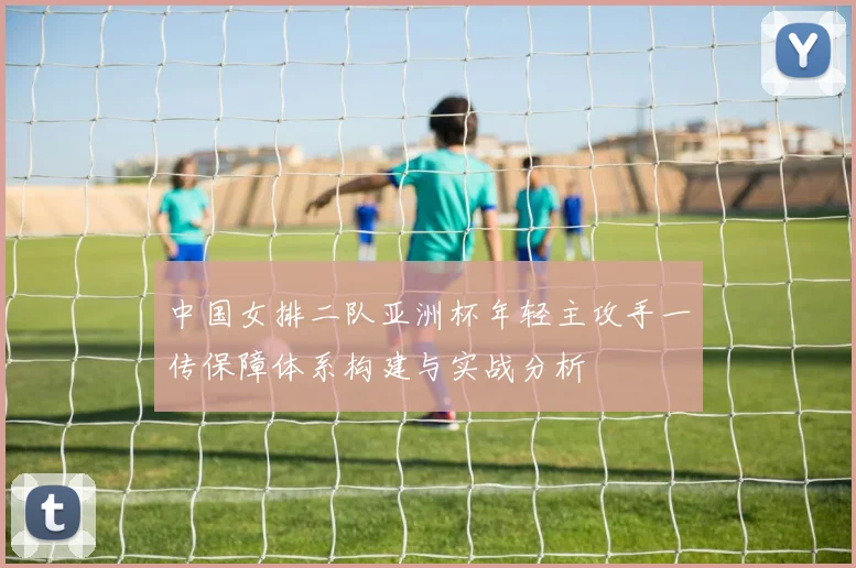 中国女排二队亚洲杯年轻主攻手一传保障体系构建与实战分析