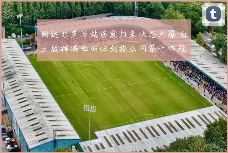 纳达尔罗马站伤愈归来状态火爆 红土战神满血回归剑指法网第十四冠