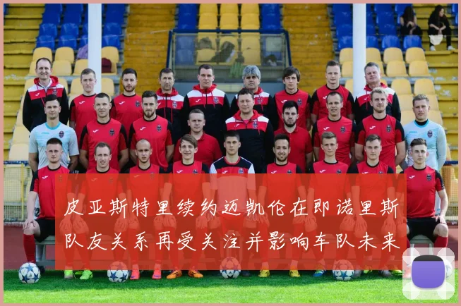 皮亚斯特里续约迈凯伦在即诺里斯队友关系再受关注并影响车队未来格局