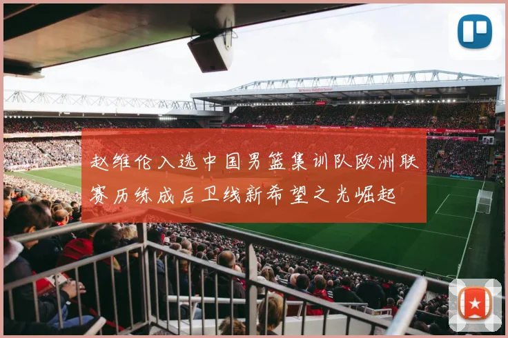 赵维伦入选中国男篮集训队欧洲联赛历练成后卫线新希望之光崛起