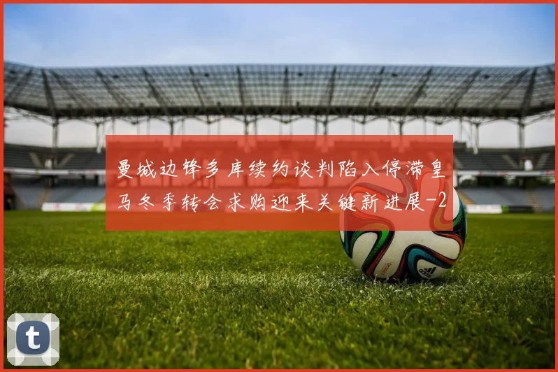 曼城边锋多库续约谈判陷入停滞皇马冬季转会求购迎来关键新进展