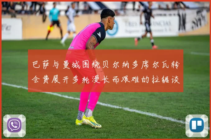 巴萨与曼城围绕贝尔纳多席尔瓦转会费展开多轮漫长而艰难的拉锯谈判