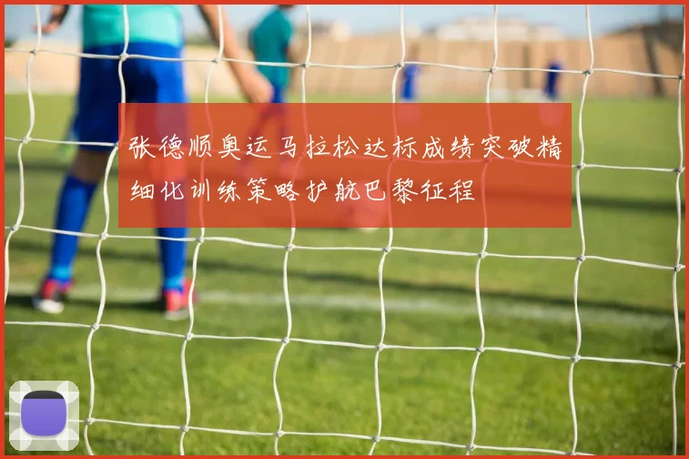 张德顺奥运马拉松达标成绩突破精细化训练策略护航巴黎征程