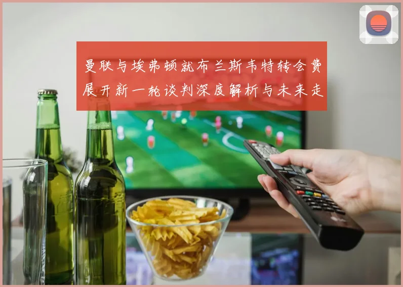 曼联与埃弗顿就布兰斯韦特转会费展开新一轮谈判深度解析与未来走向