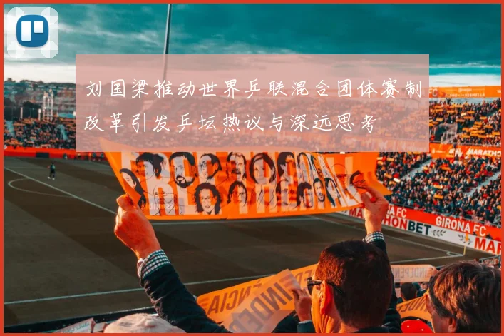刘国梁推动世界乒联混合团体赛制改革引发乒坛热议与深远思考