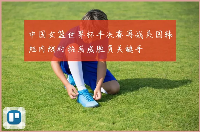 中国女篮世界杯半决赛再战美国韩旭内线对抗或成胜负关键手