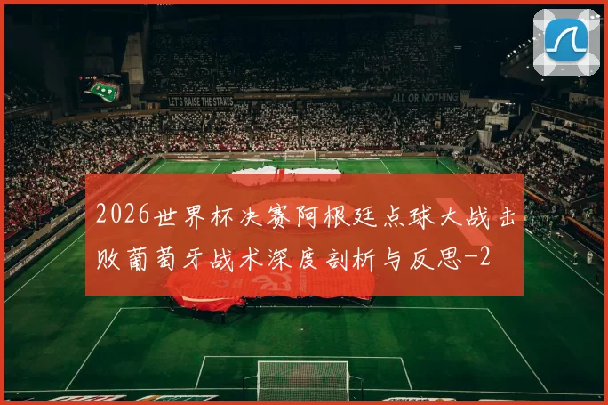 2026世界杯决赛阿根廷点球大战击败葡萄牙战术深度剖析与反思
