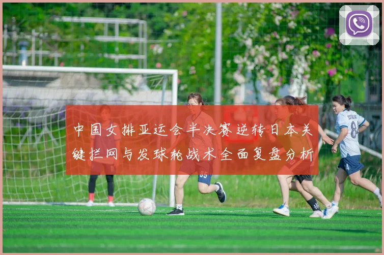 中国女排亚运会半决赛逆转日本关键拦网与发球轮战术全面复盘分析