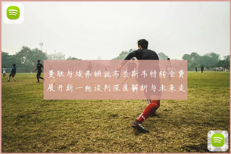 曼联与埃弗顿就布兰斯韦特转会费展开新一轮谈判深度解析与未来走向