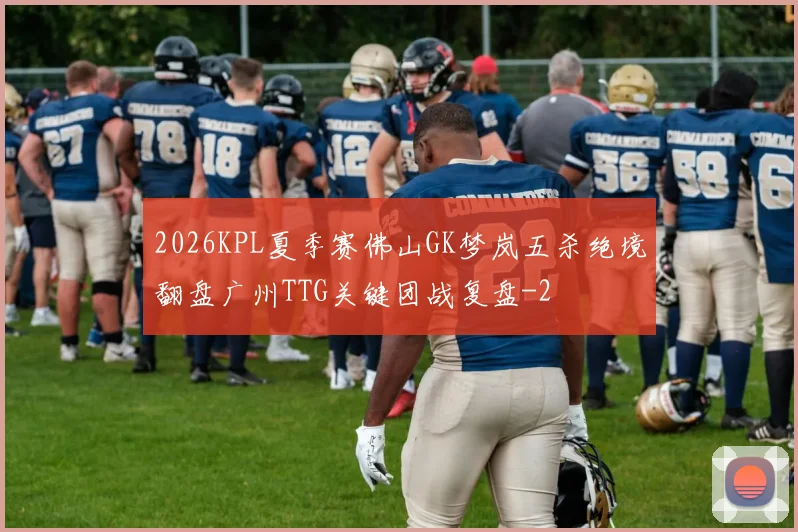 2026KPL夏季赛佛山GK梦岚五杀绝境翻盘广州TTG关键团战复盘