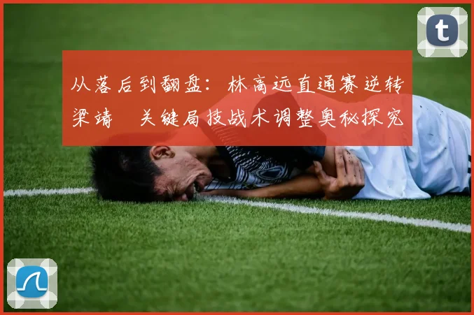 从落后到翻盘：林高远直通赛逆转梁靖崑关键局技战术调整奥秘探究