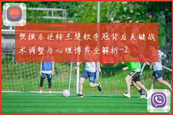 樊振东逆转王楚钦夺冠背后关键战术调整与心理博弈全解析