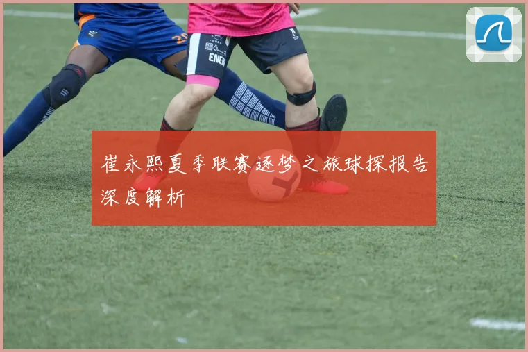 崔永熙夏季联赛逐梦之旅球探报告深度解析