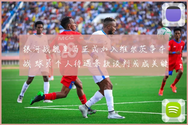 银河战舰皇马正式加入维尔茨争夺战 球员个人待遇条款谈判或成关键胜负手