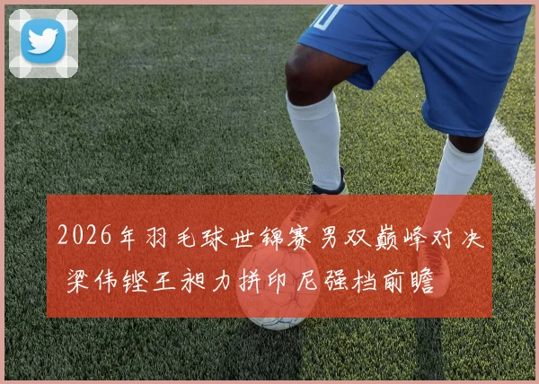 2026年羽毛球世锦赛男双巅峰对决 梁伟铿王昶力拼印尼强档前瞻