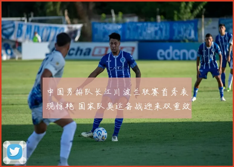 中国男排队长江川波兰联赛首秀表现惊艳 国家队奥运备战迎来双重效应解析