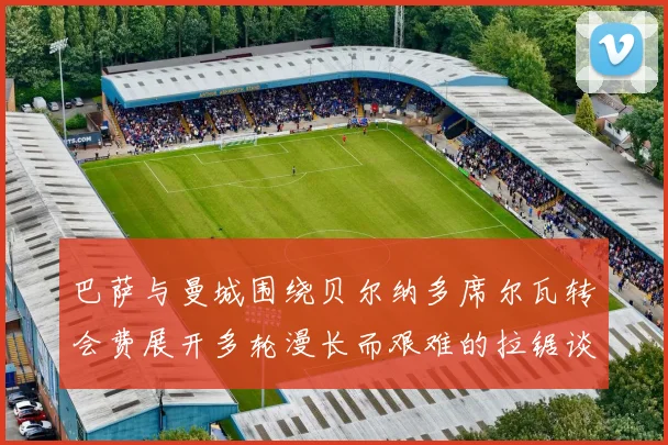 巴萨与曼城围绕贝尔纳多席尔瓦转会费展开多轮漫长而艰难的拉锯谈判