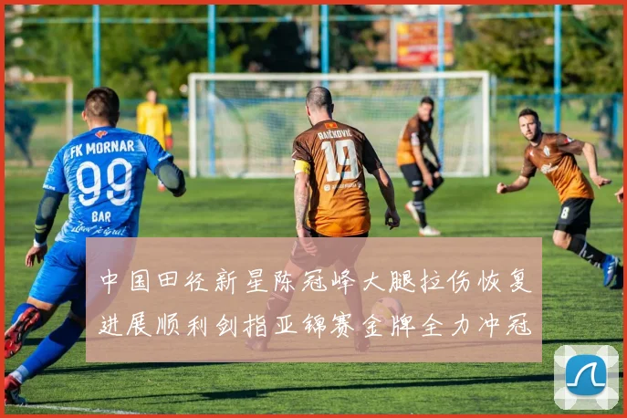 中国田径新星陈冠峰大腿拉伤恢复进展顺利剑指亚锦赛金牌全力冲冠