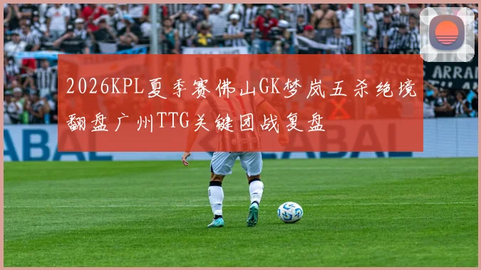 2026KPL夏季赛佛山GK梦岚五杀绝境翻盘广州TTG关键团战复盘