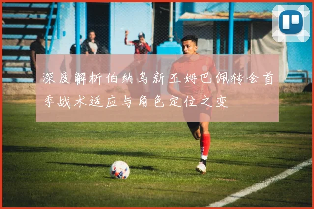 深度解析伯纳乌新王姆巴佩转会首季战术适应与角色定位之变