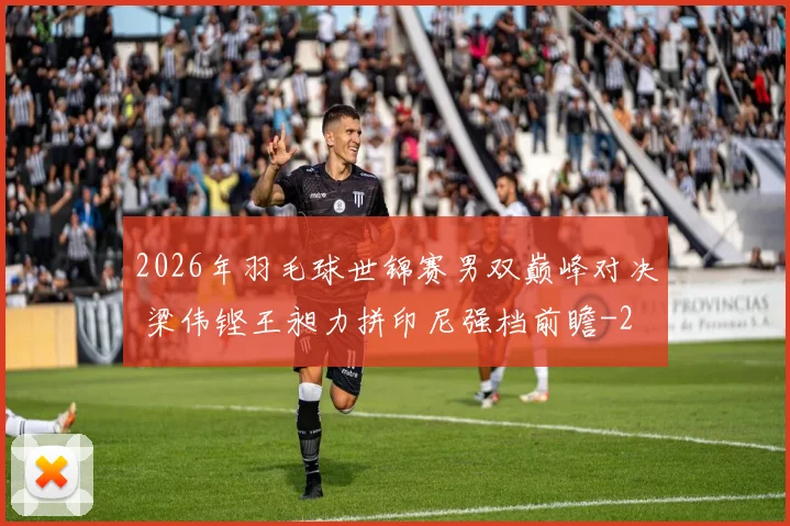 2026年羽毛球世锦赛男双巅峰对决 梁伟铿王昶力拼印尼强档前瞻