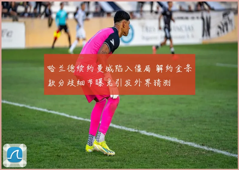 哈兰德续约曼城陷入僵局 解约金条款分歧细节曝光引发外界猜测