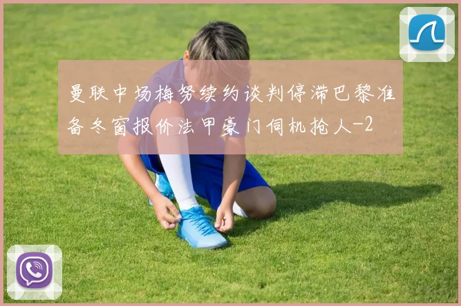 曼联中场梅努续约谈判停滞巴黎准备冬窗报价法甲豪门伺机抢人