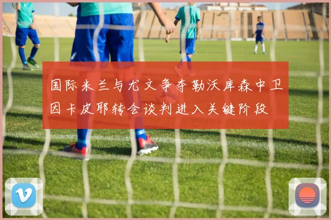 国际米兰与尤文争夺勒沃库森中卫因卡皮耶转会谈判进入关键阶段