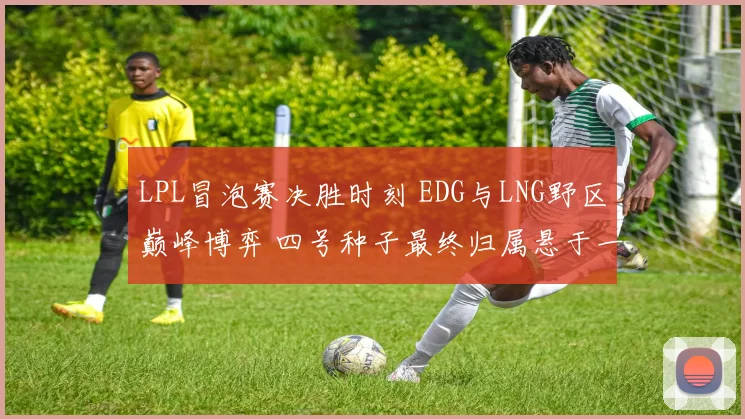 LPL冒泡赛决胜时刻 EDG与LNG野区巅峰博弈 四号种子最终归属悬于一线