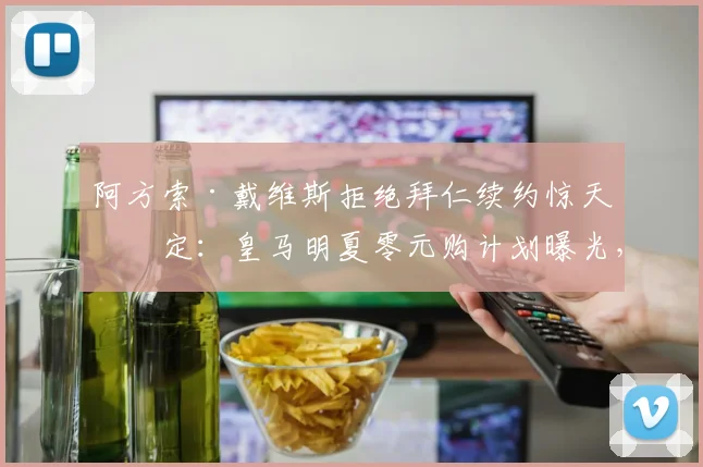 阿方索·戴维斯拒绝拜仁续约惊天决定:皇马明夏零元购计划曝光,内幕交易与博弈全解析