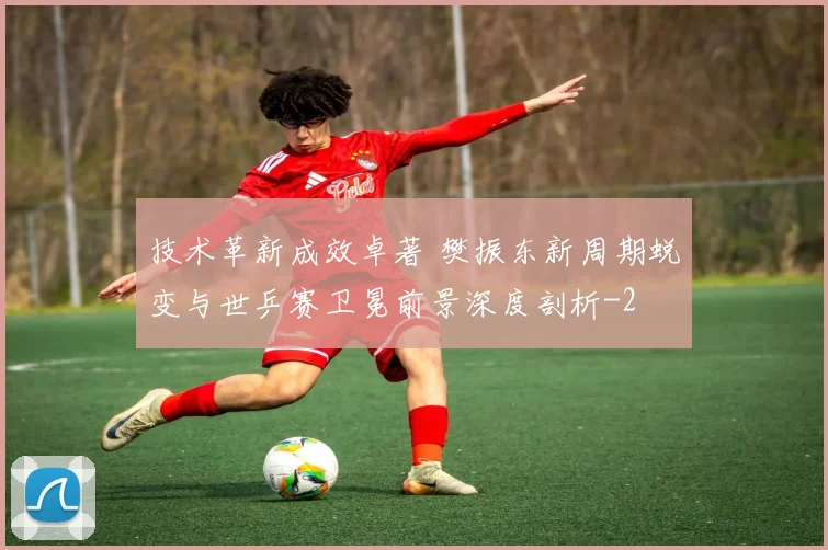 技术革新成效卓著 樊振东新周期蜕变与世乒赛卫冕前景深度剖析